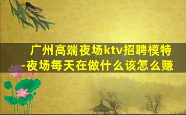 广州高端夜场ktv招聘模特-夜场每天在做什么该怎么赚